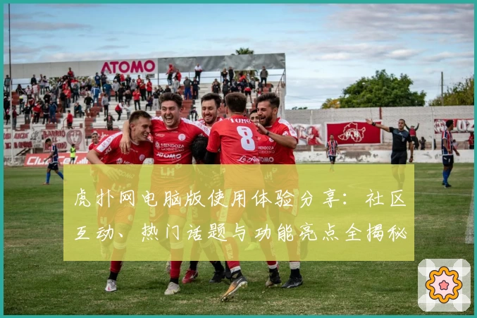虎扑网电脑版使用体验分享：社区互动、热门话题与功能亮点全揭秘