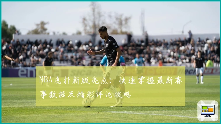 NBA虎扑新版亮点：快速掌握最新赛事数据及精彩评论攻略