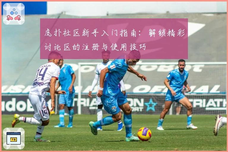 虎扑社区新手入门指南：解锁精彩讨论区的注册与使用技巧
