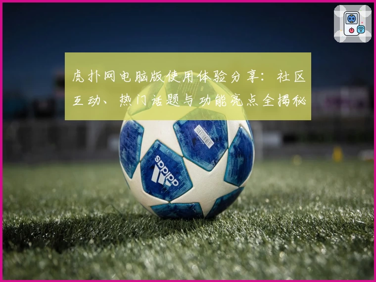 虎扑网电脑版使用体验分享：社区互动、热门话题与功能亮点全揭秘
