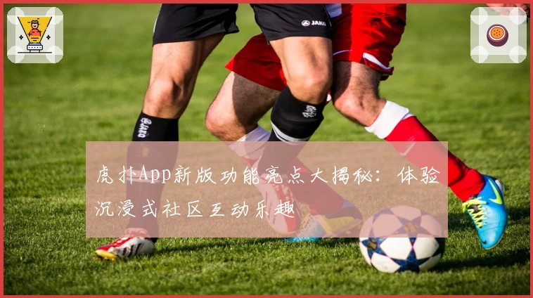 虎扑App新版功能亮点大揭秘：体验沉浸式社区互动乐趣