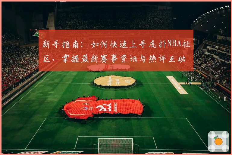 新手指南：如何快速上手虎扑NBA社区，掌握最新赛事资讯与热评互动技巧