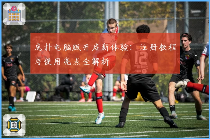 虎扑电脑版开启新体验：注册教程与使用亮点全解析