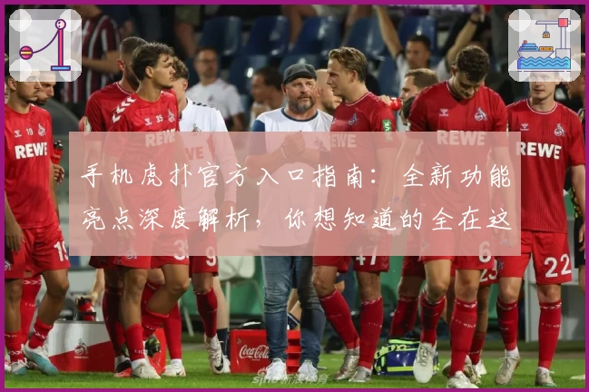 手机虎扑官方入口指南：全新功能亮点深度解析，你想知道的全在这