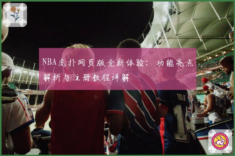 NBA虎扑网页版全新体验：功能亮点解析与注册教程详解