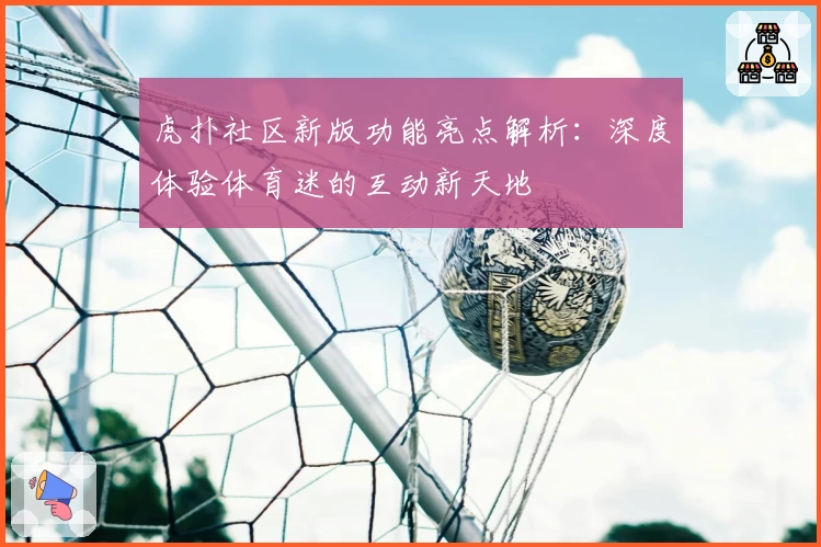 虎扑社区新版功能亮点解析：深度体验体育迷的互动新天地