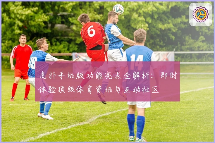 虎扑手机版功能亮点全解析：即时体验顶级体育资讯与互动社区