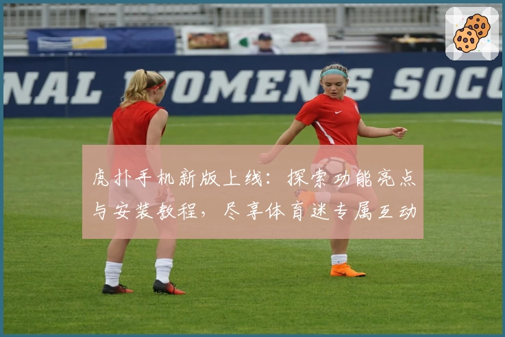 虎扑手机新版上线：探索功能亮点与安装教程，尽享体育迷专属互动体验