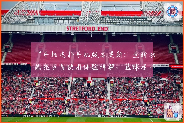 “手机虎扑手机版本更新：全新功能亮点与使用体验详解，篮球迷不可错过的精彩推荐”