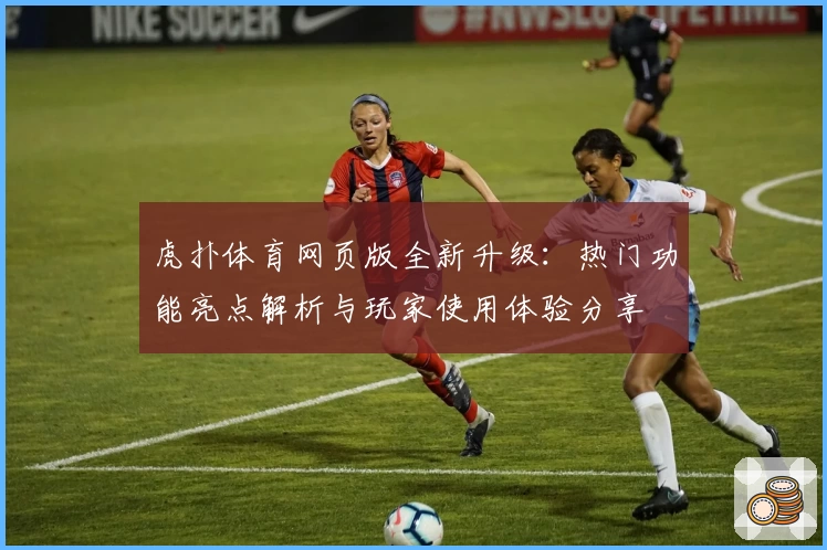 虎扑体育网页版全新升级：热门功能亮点解析与玩家使用体验分享