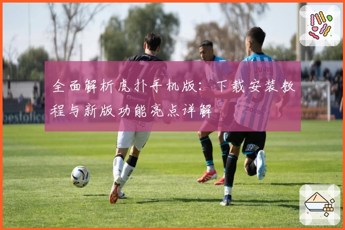 全面解析虎扑手机版：下载安装教程与新版功能亮点详解