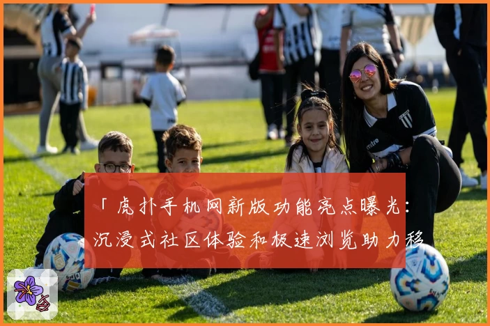「虎扑手机网新版功能亮点曝光：沉浸式社区体验和极速浏览助力移动端畅玩」