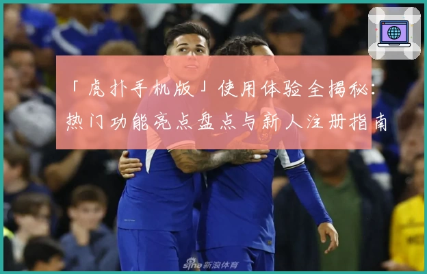 「虎扑手机版」使用体验全揭秘：热门功能亮点盘点与新人注册指南